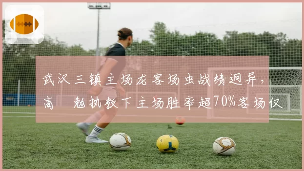 武汉三镇主场龙客场虫战绩迥异，高畠勉执教下主场胜率超70%客场仅30%