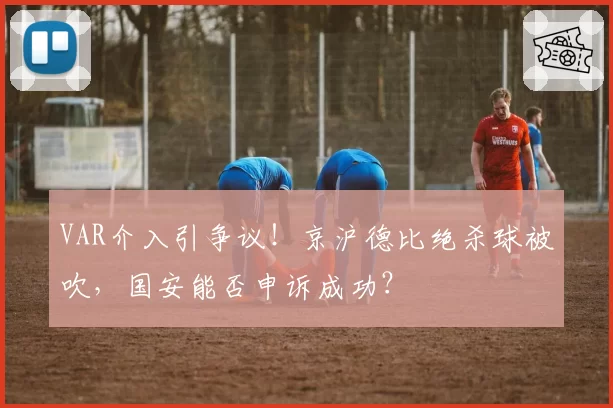 VAR介入引争议!京沪德比绝杀球被吹,国安能否申诉成功?