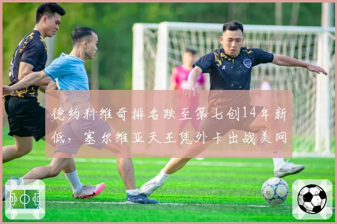德约科维奇排名跌至第七创14年新低，塞尔维亚天王凭外卡出战美网能走多远？