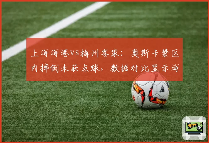 上海海港vs梅州客家：奥斯卡禁区内摔倒未获点球，数据对比显示海港本赛季点球获利率为中超最高