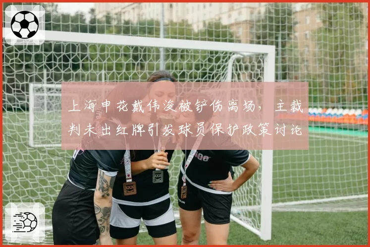 上海申花戴伟浚被铲伤离场,主裁判未出红牌引发球员保护政策讨论