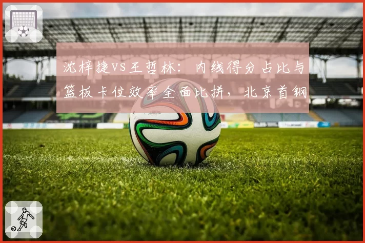 沈梓捷vs王哲林：内线得分占比与篮板卡位效率全面比拼，北京首钢瞄准谁